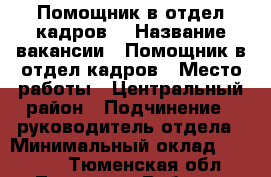 	Помощник в отдел кадров  › Название вакансии ­ Помощник в отдел кадров › Место работы ­ Центральный район › Подчинение ­ руководитель отдела › Минимальный оклад ­ 23 000 - Тюменская обл., Тюмень г. Работа » Вакансии   
